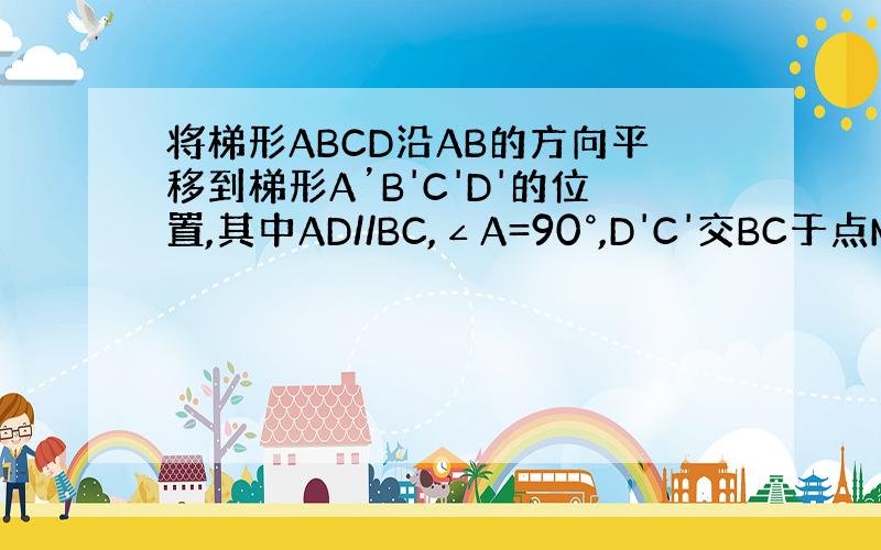 将梯形ABCD沿AB的方向平移到梯形A’B'C'D'的位置,其中AD//BC,∠A=90°,D'C'交BC于点M.若BM