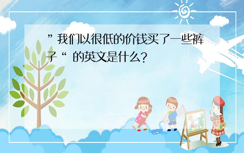 ”我们以很低的价钱买了一些裤子“ 的英文是什么?