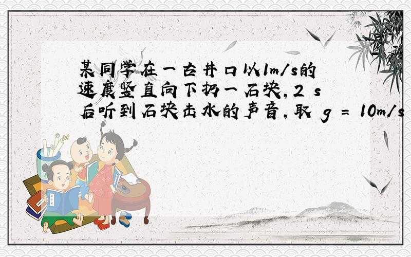 某同学在一古井口以1m/s的速度竖直向下扔一石块，2 s后听到石块击水的声音，取 g = 10m/s 2 ，可估算出古井