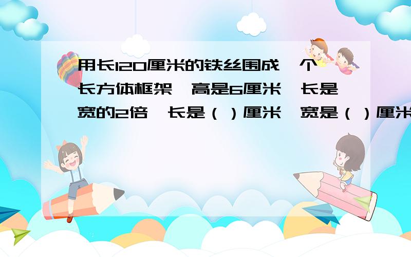 用长120厘米的铁丝围成一个长方体框架,高是6厘米,长是宽的2倍,长是（）厘米,宽是（）厘米,表面积是（）平方厘米,体积