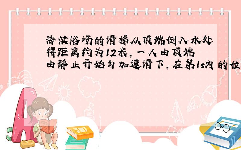 海滨浴场的滑梯从顶端倒入水处得距离约为12米,一人由顶端由静止开始匀加速滑下,在第1s内的位移为0.75米