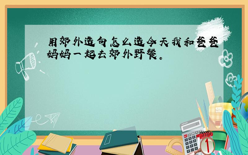 用郊外造句怎么造今天我和爸爸妈妈一起去郊外野餐。