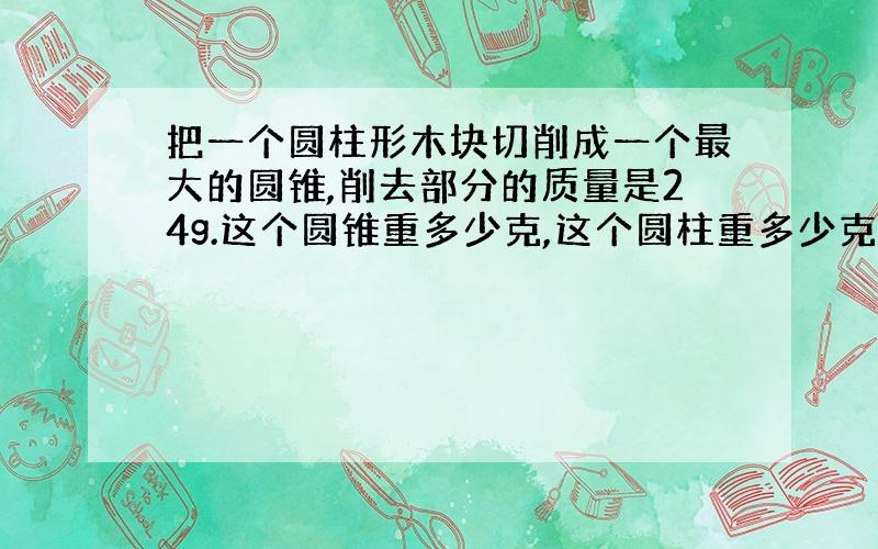 把一个圆柱形木块切削成一个最大的圆锥,削去部分的质量是24g.这个圆锥重多少克,这个圆柱重多少克