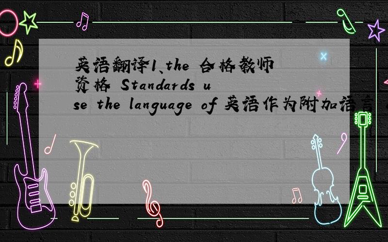 英语翻译1、the 合格教师资格 Standards use the language of 英语作为附加语言 as a