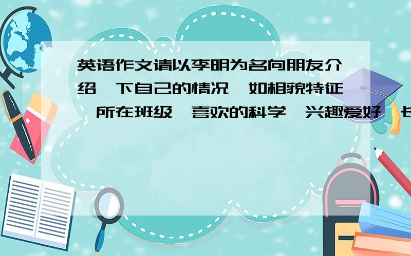 英语作文请以李明为名向朋友介绍一下自己的情况,如相貌特征,所在班级,喜欢的科学,兴趣爱好,长进行的体育活动等.词数50-