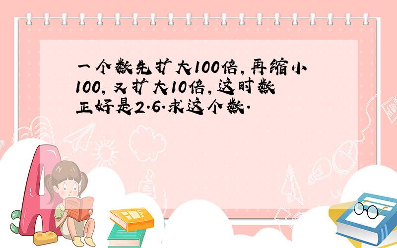 一个数先扩大100倍,再缩小100,又扩大10倍,这时数正好是2.6.求这个数.