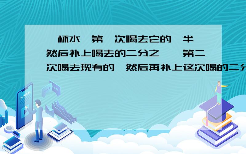 一杯水,第一次喝去它的一半,然后补上喝去的二分之一,第二次喝去现有的,然后再补上这次喝的二分之一.照