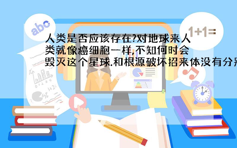 人类是否应该存在?对地球来人类就像癌细胞一样,不知何时会毁灭这个星球.和根源破坏招来体没有分别.