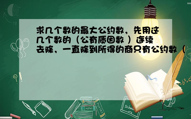 求几个数的最大公约数，先用这几个数的（公有质因数 ）连续去除，一直除到所得的商只有公约数（ 1 ）为止，然后把所有的（