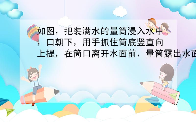 如图，把装满水的量筒浸入水中，口朝下，用手抓住筒底竖直向上提，在筒口离开水面前，量筒露出水面的部分是（　　）