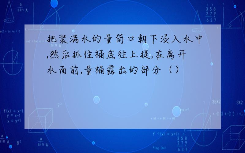 把装满水的量筒口朝下浸入水中,然后抓住桶底往上提,在离开水面前,量桶露出的部分（）