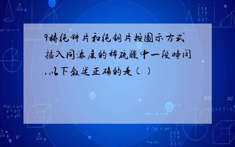 9将纯锌片和纯铜片按图示方式插入同浓度的稀硫酸中一段时间,以下叙述正确的是()