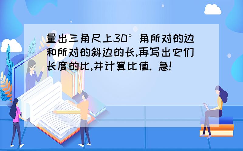 量出三角尺上30°角所对的边和所对的斜边的长,再写出它们长度的比,并计算比值. 急!