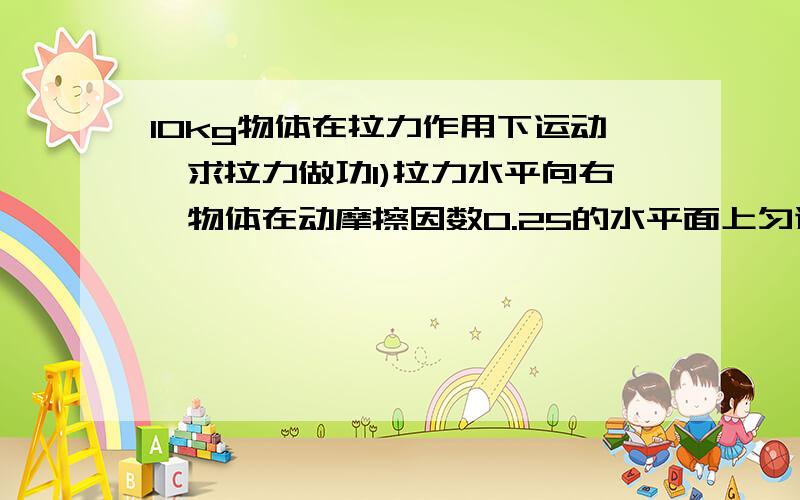 10kg物体在拉力作用下运动,求拉力做功1)拉力水平向右,物体在动摩擦因数0.25的水平面上匀速向右4m2)在...