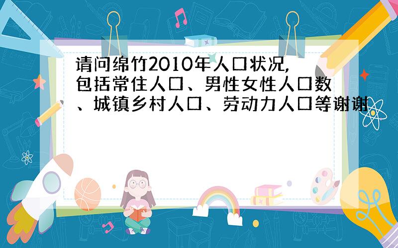 请问绵竹2010年人口状况,包括常住人口、男性女性人口数、城镇乡村人口、劳动力人口等谢谢