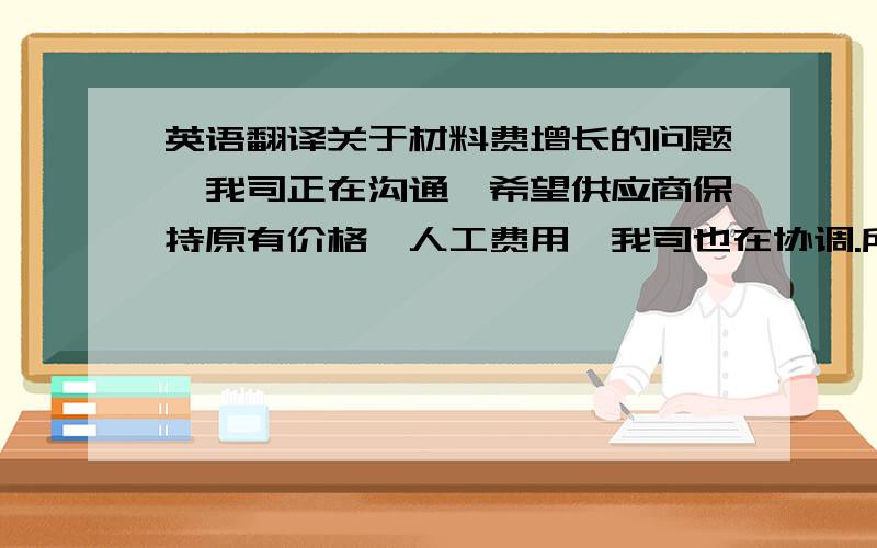 英语翻译关于材料费增长的问题,我司正在沟通,希望供应商保持原有价格,人工费用,我司也在协调.所以贵司要求的降价要求我司现