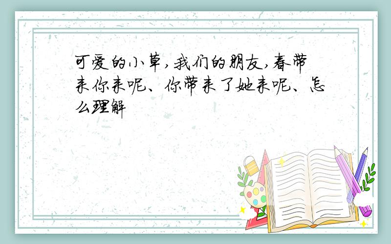 可爱的小草,我们的朋友,春带来你来呢、你带来了她来呢、怎么理解