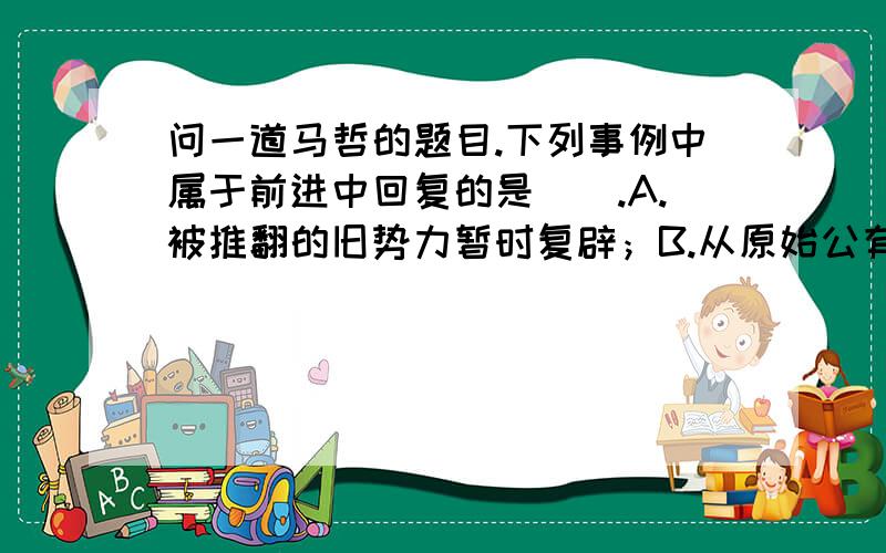 问一道马哲的题目.下列事例中属于前进中回复的是（）.A.被推翻的旧势力暂时复辟；B.从原始公有制到共产主义公有制；C.农