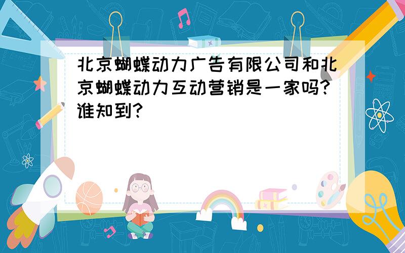 北京蝴蝶动力广告有限公司和北京蝴蝶动力互动营销是一家吗?谁知到?