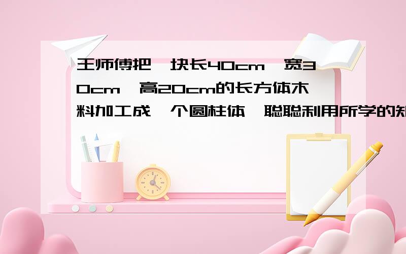 王师傅把一块长40cm,宽30cm、高20cm的长方体木料加工成一个圆柱体,聪聪利用所学的知识提了建议,加工后圆