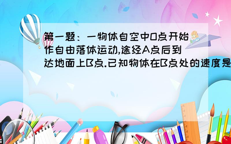 第一题：一物体自空中O点开始作自由落体运动,途经A点后到达地面上B点.已知物体在B点处的速度是A点处速度的4/3,AB间