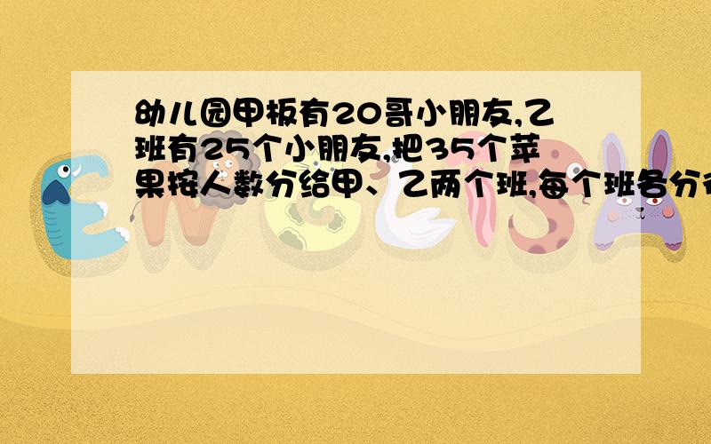 幼儿园甲板有20哥小朋友,乙班有25个小朋友,把35个苹果按人数分给甲、乙两个班,每个班各分得多少个?