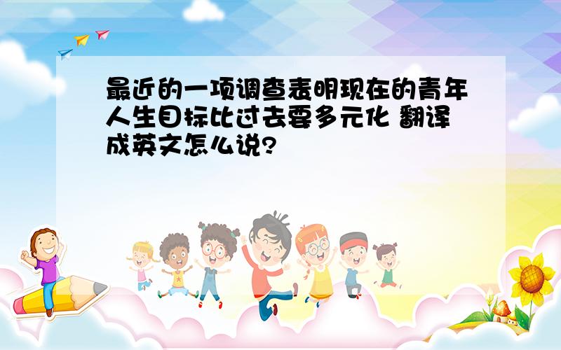 最近的一项调查表明现在的青年人生目标比过去要多元化 翻译成英文怎么说?