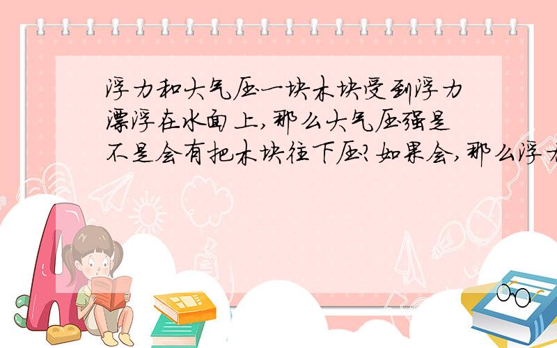 浮力和大气压一块木块受到浮力漂浮在水面上,那么大气压强是不是会有把木块往下压?如果会,那么浮力应该小于大气压力,木块为什