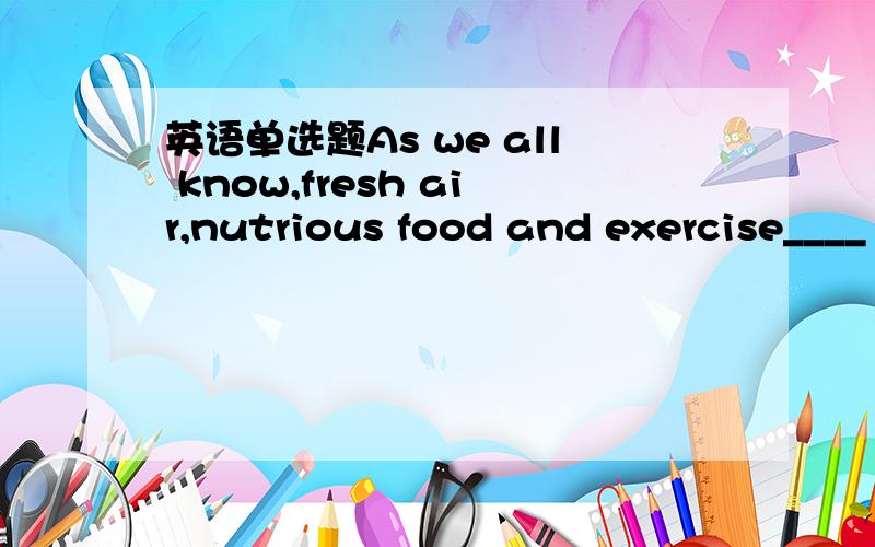 英语单选题As we all know,fresh air,nutrious food and exercise____