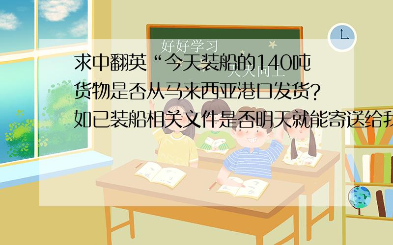 求中翻英“今天装船的140吨货物是否从马来西亚港口发货?如已装船相关文件是否明天就能寄送给我们?”