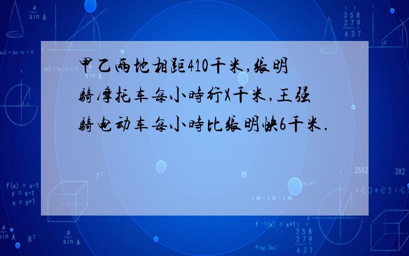 甲乙两地相距410千米,张明骑摩托车每小时行X千米,王强骑电动车每小时比张明快6千米.