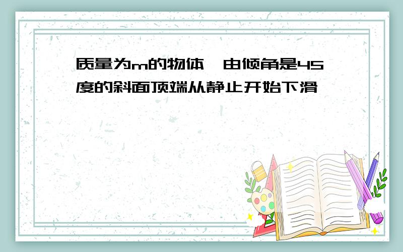 质量为m的物体,由倾角是45度的斜面顶端从静止开始下滑,