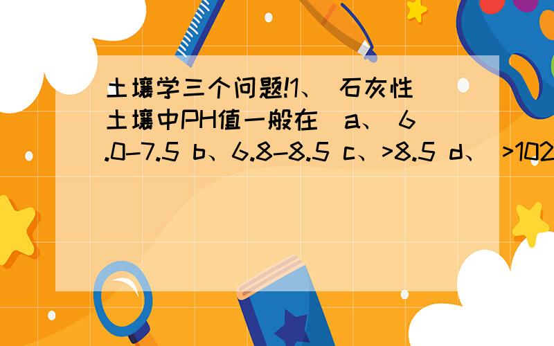 土壤学三个问题!1、 石灰性土壤中PH值一般在＿a、 6.0-7.5 b、6.8-8.5 c、>8.5 d、 >102、