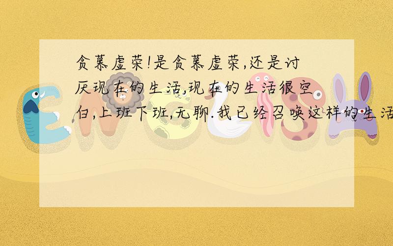 贪慕虚荣!是贪慕虚荣,还是讨厌现在的生活,现在的生活很空白,上班下班,无聊.我已经召唤这样的生活,但这样的生活是无法生存