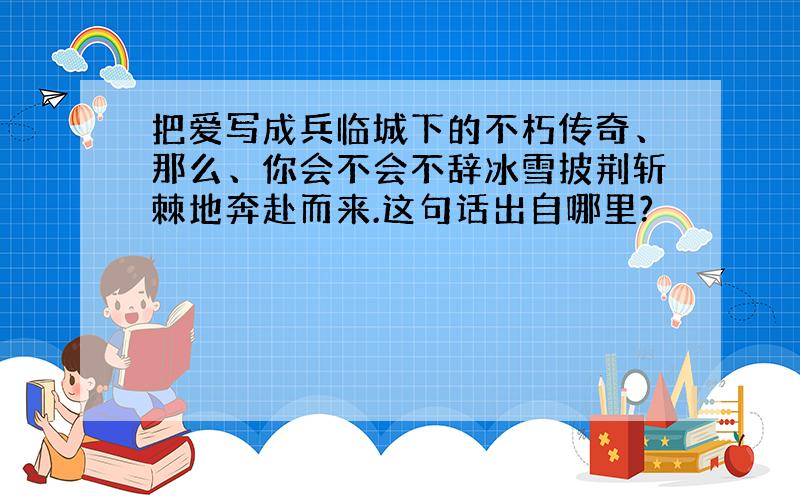 把爱写成兵临城下的不朽传奇、那么、你会不会不辞冰雪披荆斩棘地奔赴而来.这句话出自哪里?