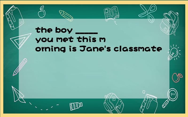 the boy _____ you met this morning is Jane's classmate