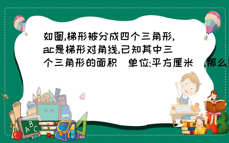 如图,梯形被分成四个三角形,ac是梯形对角线,已知其中三个三角形的面积(单位:平方厘米),那么阴影部分的面积是多少?