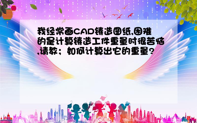 我经常画CAD铸造图纸,困难的是计算铸造工件重量时很苦恼,请教；如何计算出它的重量?