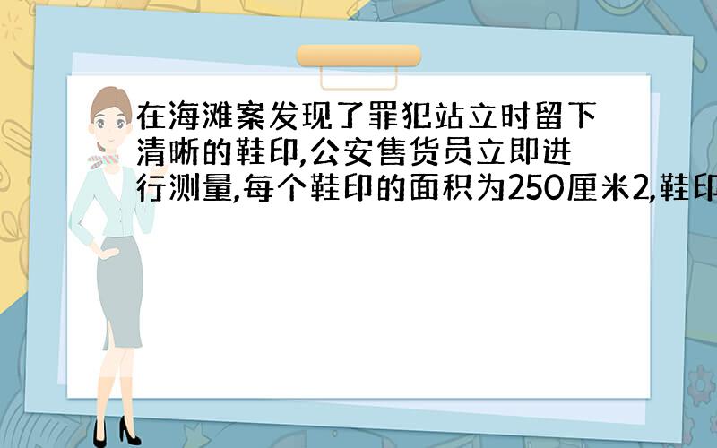 在海滩案发现了罪犯站立时留下清晰的鞋印,公安售货员立即进行测量,每个鞋印的面积为250厘米2,鞋印深为3