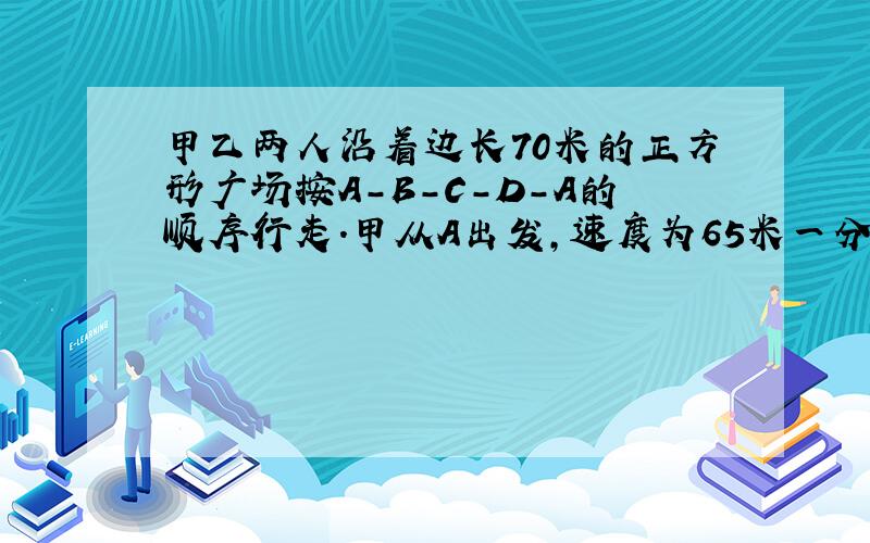 甲乙两人沿着边长70米的正方形广场按A-B-C-D-A的顺序行走.甲从A出发,速度为65米一分钟;乙从B出发,