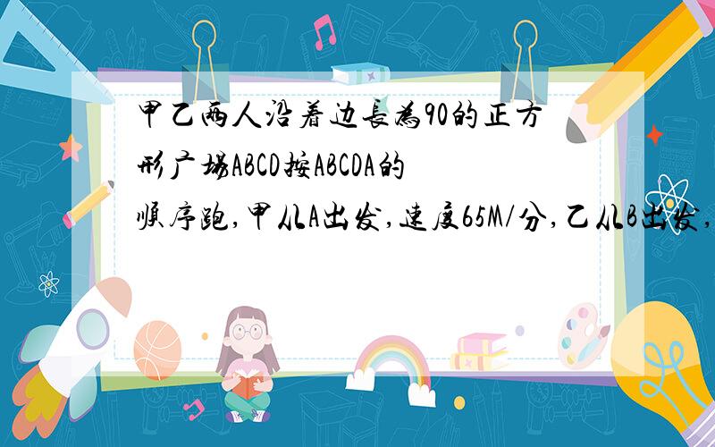 甲乙两人沿着边长为90的正方形广场ABCD按ABCDA的顺序跑,甲从A出发,速度65M/分,乙从B出发,速度72M/分,