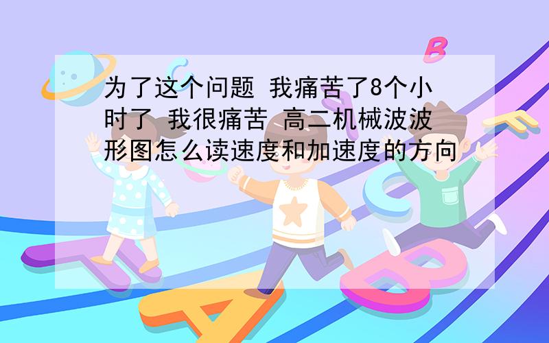 为了这个问题 我痛苦了8个小时了 我很痛苦 高二机械波波形图怎么读速度和加速度的方向