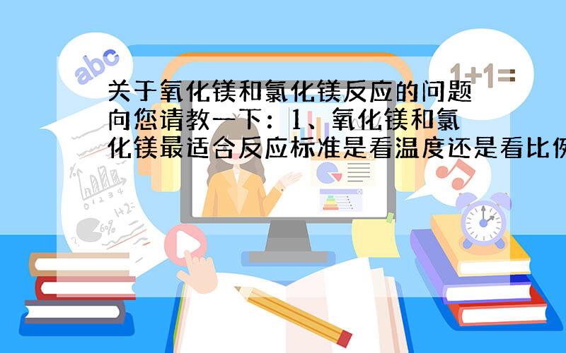 关于氧化镁和氯化镁反应的问题向您请教一下：1、氧化镁和氯化镁最适合反应标准是看温度还是看比例?2、温度释放问题,怎么可以