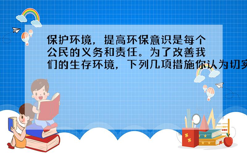 保护环境，提高环保意识是每个公民的义务和责任。为了改善我们的生存环境，下列几项措施你认为切实可行的是（ &nb