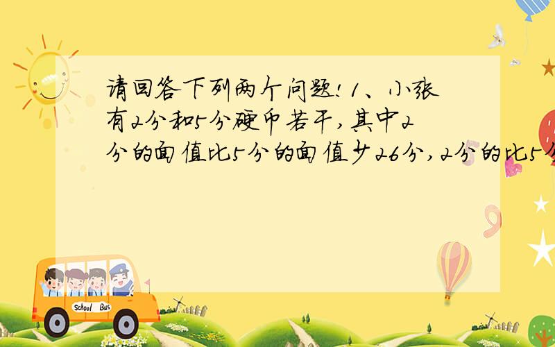 请回答下列两个问题!1、小张有2分和5分硬币若干,其中2分的面值比5分的面值少26分,2分的比5分的硬币多8枚.球这两个