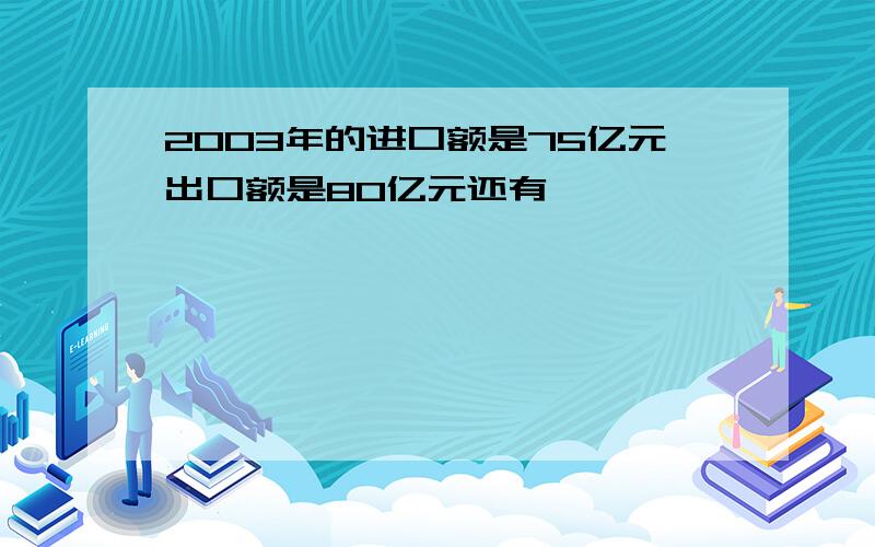 2003年的进口额是75亿元出口额是80亿元还有