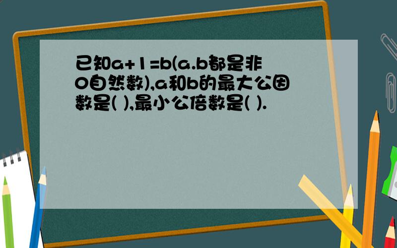 已知a+1=b(a.b都是非0自然数),a和b的最大公因数是( ),最小公倍数是( ).