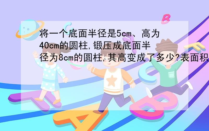 将一个底面半径是5cm、高为40cm的圆柱,锻压成底面半径为8cm的圆柱,其高变成了多少?表面积减少了多少?