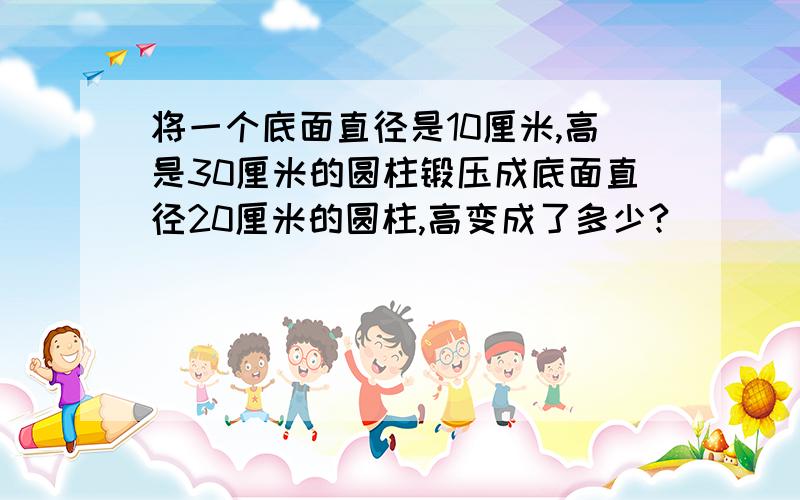 将一个底面直径是10厘米,高是30厘米的圆柱锻压成底面直径20厘米的圆柱,高变成了多少?