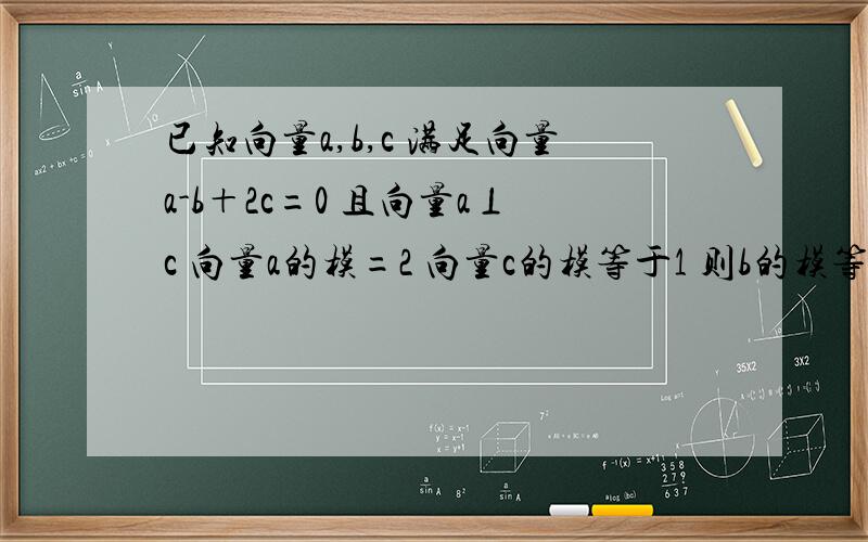 已知向量a,b,c 满足向量a-b＋2c=0 且向量a⊥c 向量a的模=2 向量c的模等于1 则b的模等于?